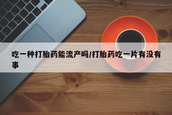 网上打胎药私人店,打胎药专卖吃一种打胎药能流产吗/打胎药吃一片有没有事
