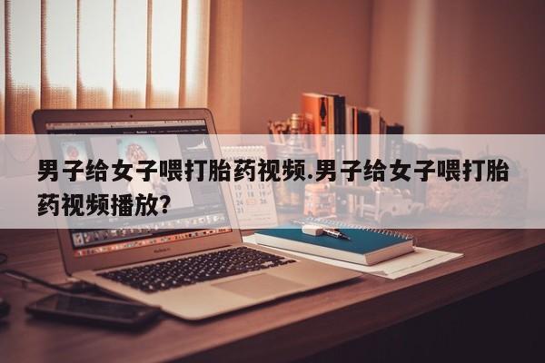 网上打胎药私人店,打胎药专卖男子给女子喂打胎药视频.男子给女子喂打胎药视频播放？