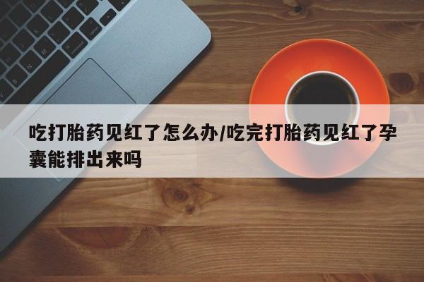 网上打胎药私人店,打胎药专卖吃打胎药见红了怎么办/吃完打胎药见红了孕囊能排出来吗