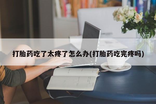 网上打胎药私人店,打胎药专卖打胎药吃了太疼了怎么办(打胎药吃完疼吗)