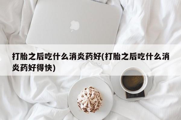 网上打胎药私人店,打胎药专卖打胎之后吃什么消炎药好(打胎之后吃什么消炎药好得快)