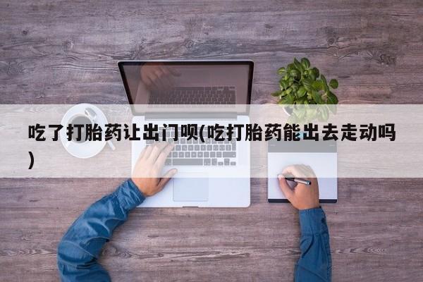 网上打胎药私人店,打胎药专卖吃了打胎药让出门呗(吃打胎药能出去走动吗)