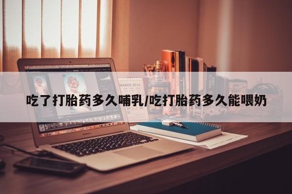 网上打胎药私人店,打胎药专卖吃了打胎药多久哺乳/吃打胎药多久能喂奶