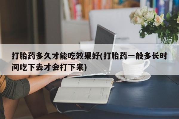 网上打胎药私人店,打胎药专卖打胎药多久才能吃效果好(打胎药一般多长时间吃下去才会打下来)