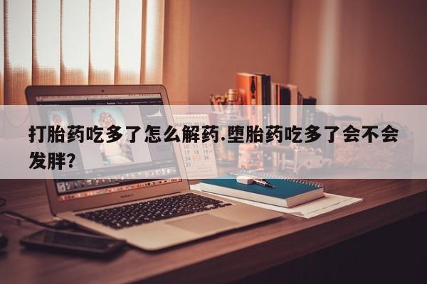 网上打胎药私人店,打胎药专卖打胎药吃多了怎么解药.堕胎药吃多了会不会发胖？