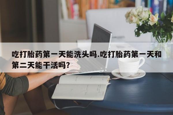网上打胎药私人店,打胎药专卖吃打胎药第一天能洗头吗.吃打胎药第一天和第二天能干活吗？