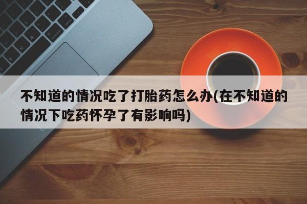 网上打胎药私人店,打胎药专卖不知道的情况吃了打胎药怎么办(在不知道的情况下吃药怀孕了有影响吗)