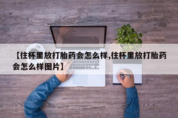网上打胎药私人店,打胎药专卖【往杯里放打胎药会怎么样,往杯里放打胎药会怎么样图片】