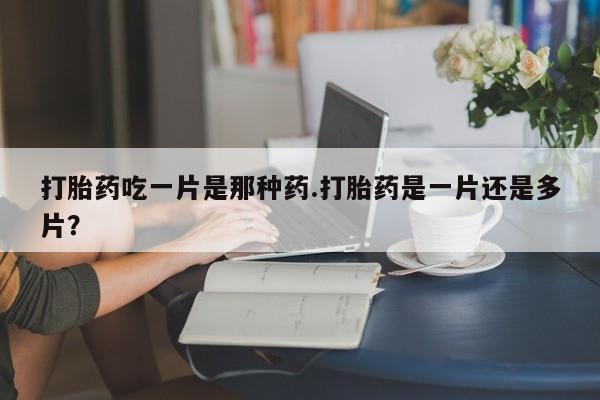 网上打胎药私人店,打胎药专卖打胎药吃一片是那种药.打胎药是一片还是多片？