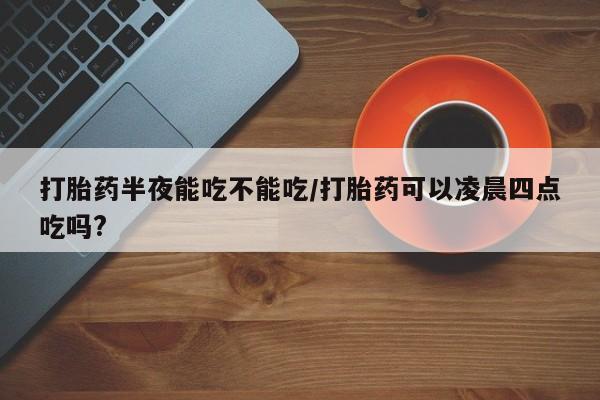 网上打胎药私人店,打胎药专卖打胎药半夜能吃不能吃/打胎药可以凌晨四点吃吗?