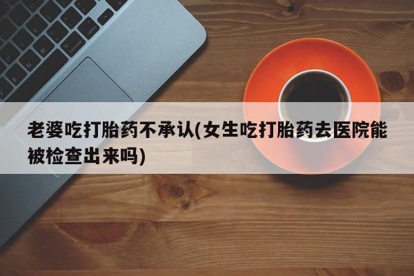 网上打胎药私人店,打胎药专卖老婆吃打胎药不承认(女生吃打胎药去医院能被检查出来吗)