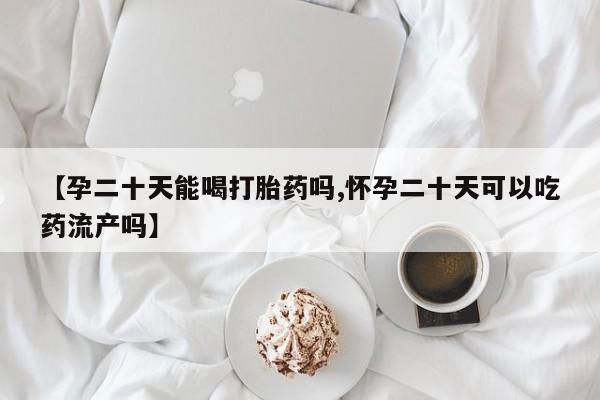 网上打胎药私人店,打胎药专卖【孕二十天能喝打胎药吗,怀孕二十天可以吃药流产吗】