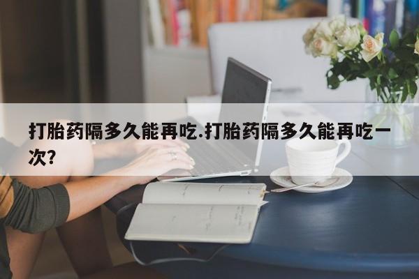 网上打胎药私人店,打胎药专卖打胎药隔多久能再吃.打胎药隔多久能再吃一次？