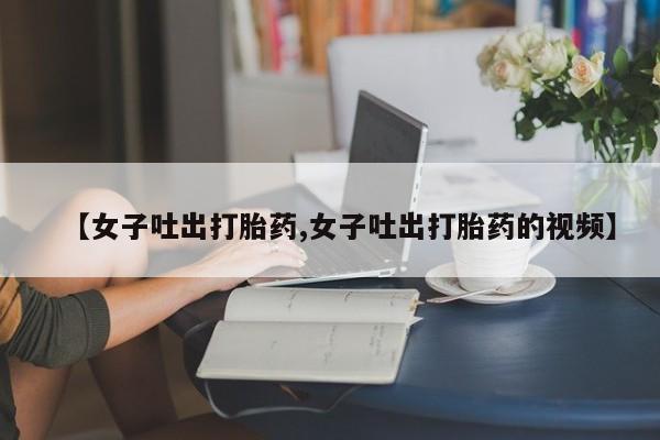 网上打胎药私人店,打胎药专卖【女子吐出打胎药,女子吐出打胎药的视频】