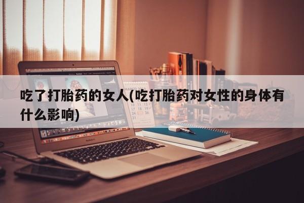 网上打胎药私人店,打胎药专卖吃了打胎药的女人(吃打胎药对女性的身体有什么影响)