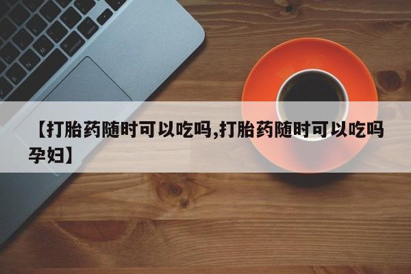 网上打胎药私人店,打胎药专卖【打胎药随时可以吃吗,打胎药随时可以吃吗孕妇】