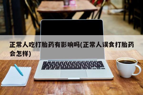 网上打胎药私人店,打胎药专卖正常人吃打胎药有影响吗(正常人误食打胎药会怎样)