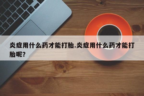 网上打胎药私人店,打胎药专卖炎症用什么药才能打胎.炎症用什么药才能打胎呢？