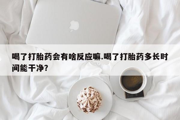 网上打胎药私人店,打胎药专卖喝了打胎药会有啥反应嘛.喝了打胎药多长时间能干净？