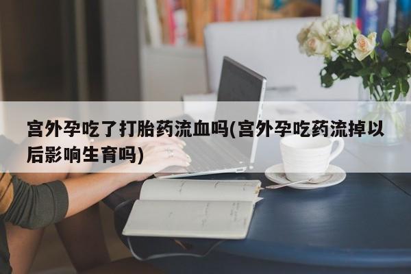 网上打胎药私人店,打胎药专卖宫外孕吃了打胎药流血吗(宫外孕吃药流掉以后影响生育吗)