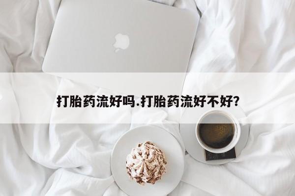 网上打胎药私人店,打胎药专卖打胎药流好吗.打胎药流好不好？