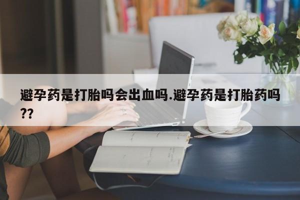 网上打胎药私人店,打胎药专卖避孕药是打胎吗会出血吗.避孕药是打胎药吗?？