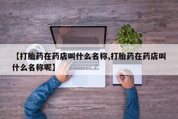 网上打胎药私人店,打胎药专卖【打胎药在药店叫什么名称,打胎药在药店叫什么名称呢】