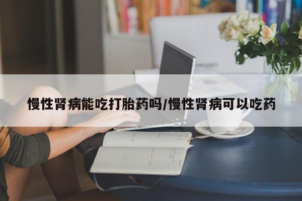 网上打胎药私人店,打胎药专卖慢性肾病能吃打胎药吗/慢性肾病可以吃药