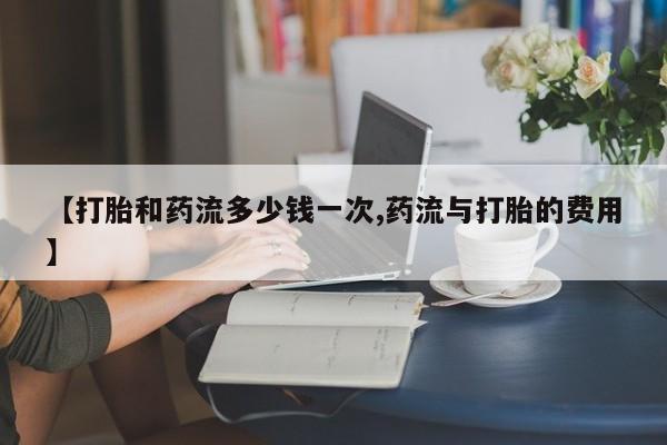 网上打胎药私人店,打胎药专卖【打胎和药流多少钱一次,药流与打胎的费用】