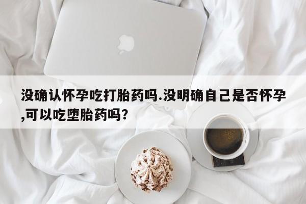 网上打胎药私人店,打胎药专卖没确认怀孕吃打胎药吗.没明确自己是否怀孕,可以吃堕胎药吗？