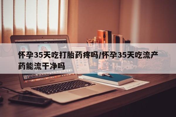 网上打胎药私人店,打胎药专卖怀孕35天吃打胎药疼吗/怀孕35天吃流产药能流干净吗