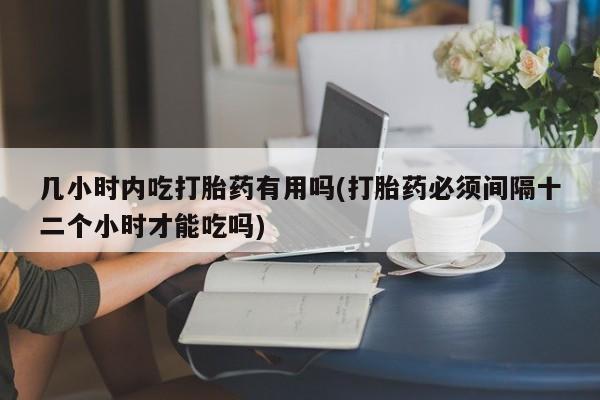 网上打胎药私人店,打胎药专卖几小时内吃打胎药有用吗(打胎药必须间隔十二个小时才能吃吗)