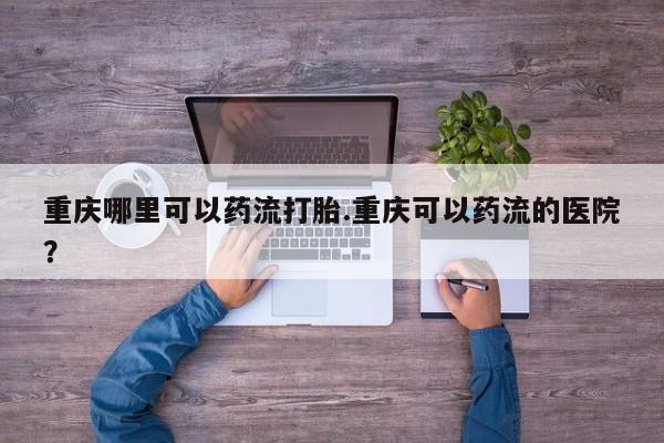 网上打胎药私人店,打胎药专卖重庆哪里可以药流打胎.重庆可以药流的医院？