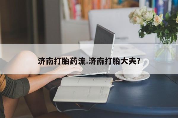 网上打胎药私人店,打胎药专卖济南打胎药流.济南打胎大夫？