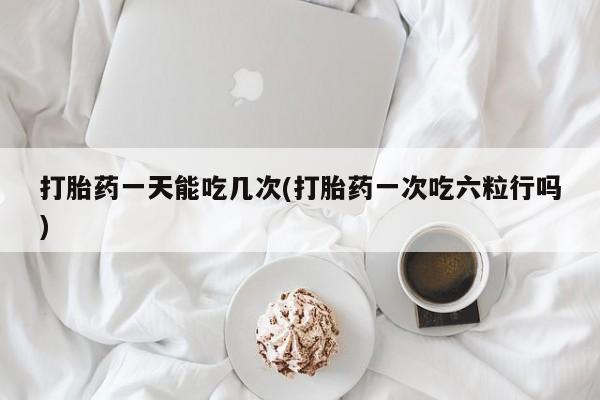网上打胎药私人店,打胎药专卖打胎药一天能吃几次(打胎药一次吃六粒行吗)