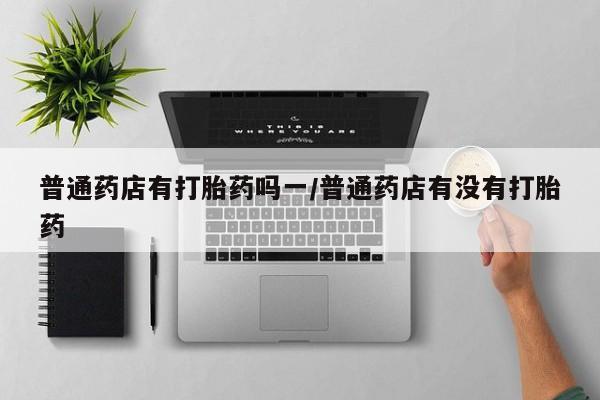 网上打胎药私人店,打胎药专卖普通药店有打胎药吗一/普通药店有没有打胎药