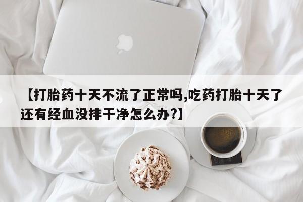 网上打胎药私人店,打胎药专卖【打胎药十天不流了正常吗,吃药打胎十天了还有经血没排干净怎么办?】