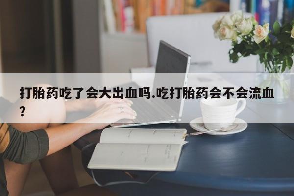 网上打胎药私人店,打胎药专卖打胎药吃了会大出血吗.吃打胎药会不会流血？