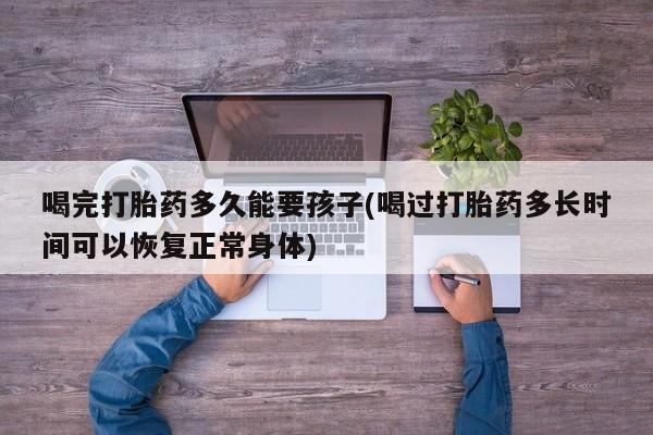 网上打胎药私人店,打胎药专卖喝完打胎药多久能要孩子(喝过打胎药多长时间可以恢复正常身体)