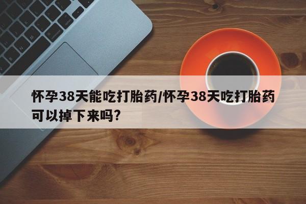 网上打胎药私人店,打胎药专卖怀孕38天能吃打胎药/怀孕38天吃打胎药可以掉下来吗?