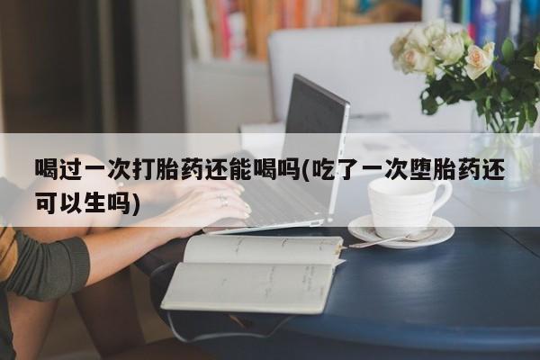 网上打胎药私人店,打胎药专卖喝过一次打胎药还能喝吗(吃了一次堕胎药还可以生吗)