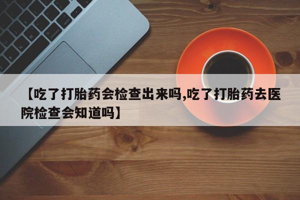 网上打胎药私人店,打胎药专卖【吃了打胎药会检查出来吗,吃了打胎药去医院检查会知道吗】