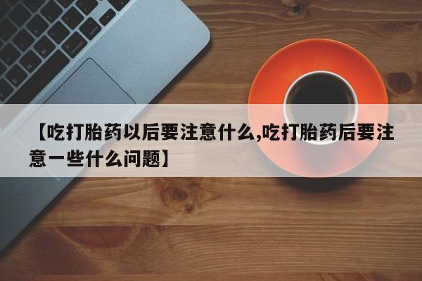 网上打胎药私人店,打胎药专卖【吃打胎药以后要注意什么,吃打胎药后要注意一些什么问题】