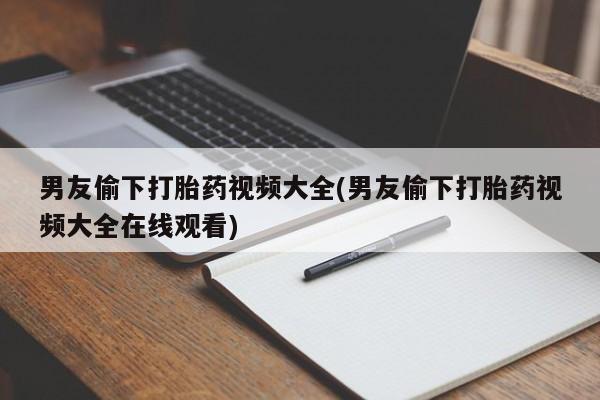网上打胎药私人店,打胎药专卖男友偷下打胎药视频大全(男友偷下打胎药视频大全在线观看)