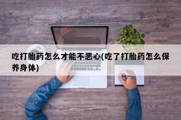 网上打胎药私人店,打胎药专卖吃打胎药怎么才能不恶心(吃了打胎药怎么保养身体)