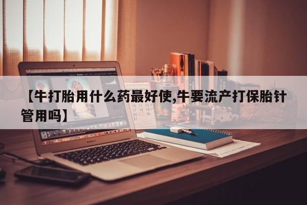 网上打胎药私人店,打胎药专卖【牛打胎用什么药最好使,牛要流产打保胎针管用吗】