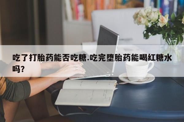 网上打胎药私人店,打胎药专卖吃了打胎药能否吃糖.吃完堕胎药能喝红糖水吗？