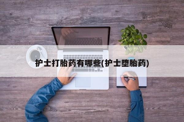 网上打胎药私人店,打胎药专卖护士打胎药有哪些(护士堕胎药)