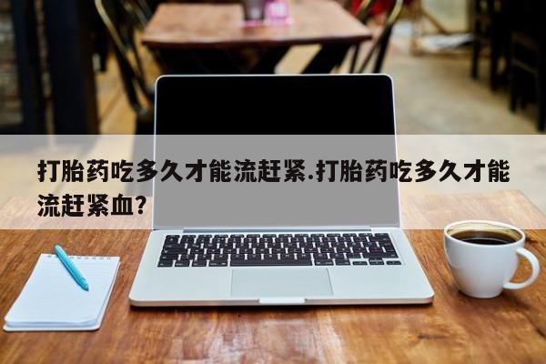 网上打胎药私人店,打胎药专卖打胎药吃多久才能流赶紧.打胎药吃多久才能流赶紧血？