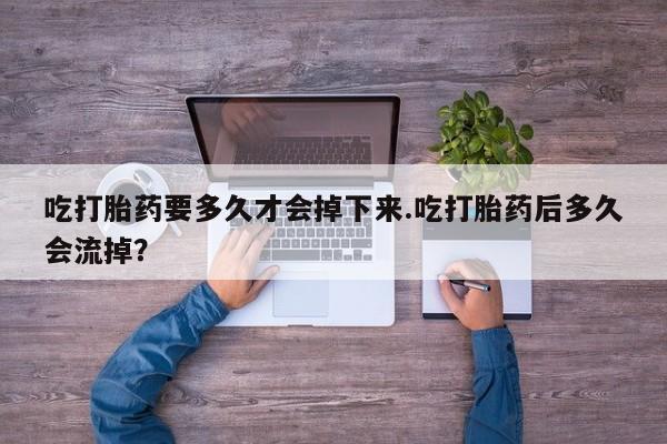 网上打胎药私人店,打胎药专卖吃打胎药要多久才会掉下来.吃打胎药后多久会流掉？